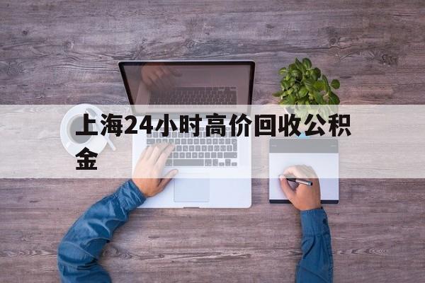 最新上海24小时高价回收公积金方法分析(最方便真实的衢州上海24小时高价回收公积金电话方法)