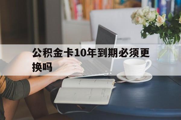 衢州最新公积金卡10年到期必须更换吗方法分析(最方便真实的衢州公积金卡几年不用会自动注销吗方法)