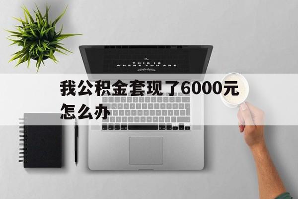 衢州最新我公积金套现了6000元怎么办方法分析(最方便真实的衢州住房公积金套取现金方法)